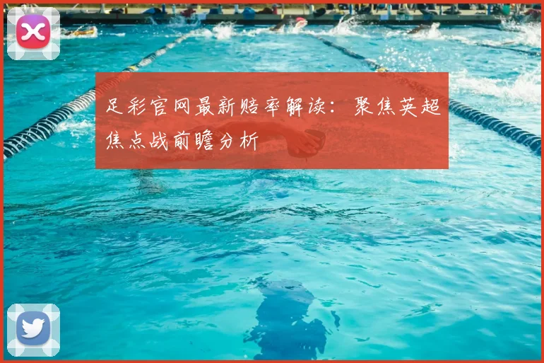 足彩官网最新赔率解读：聚焦英超焦点战前瞻分析