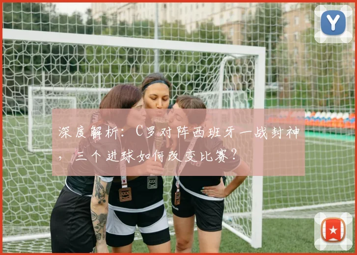 深度解析：C罗对阵西班牙一战封神，三个进球如何改变比赛？