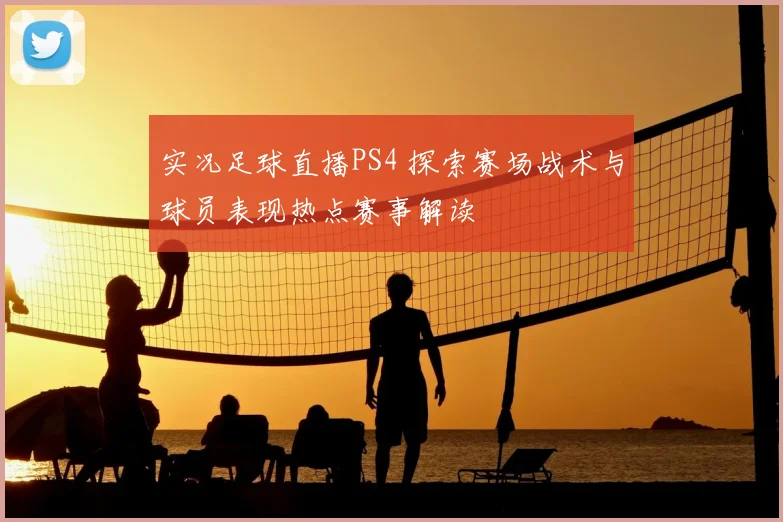 实况足球直播PS4 探索赛场战术与球员表现热点赛事解读